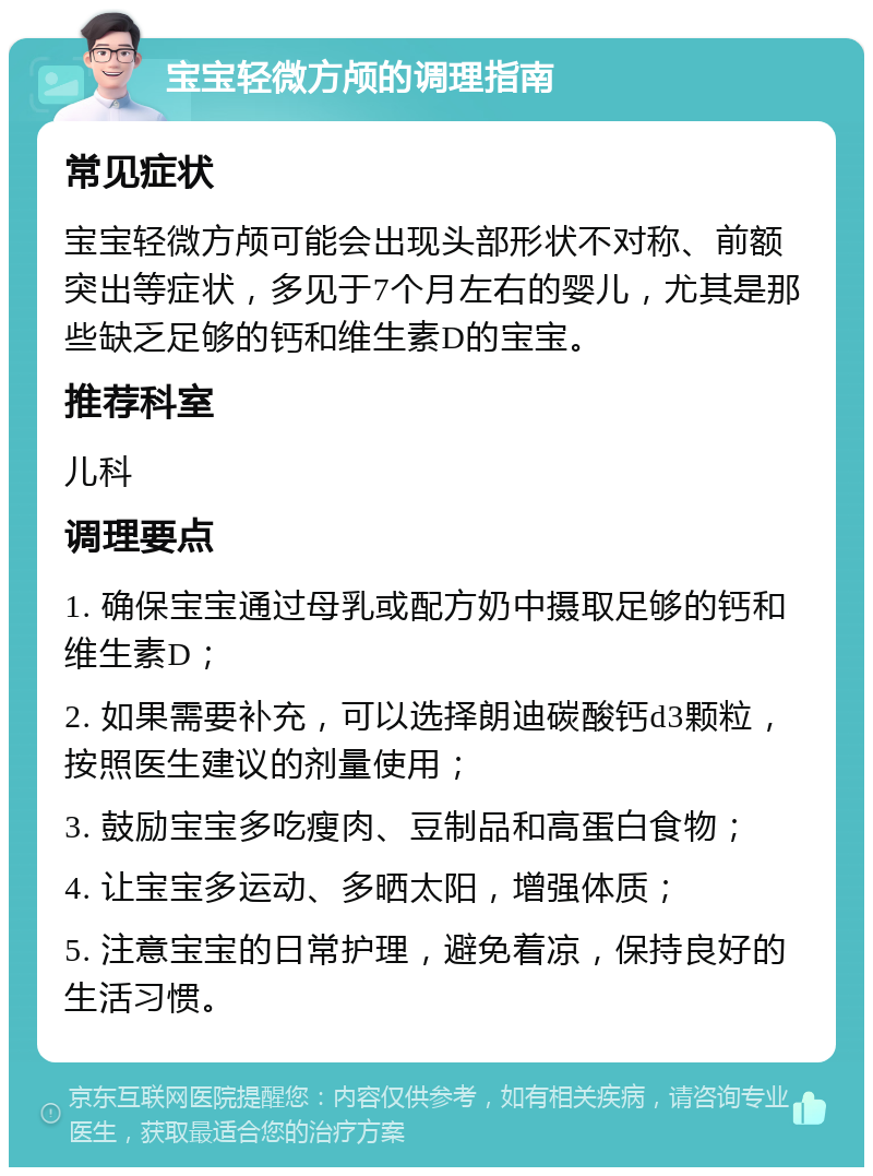 宝宝轻微方颅的调理指南 常见症状 宝宝轻微方颅可能会出现头部形状不对称、前额突出等症状，多见于7个月左右的婴儿，尤其是那些缺乏足够的钙和维生素D的宝宝。 推荐科室 儿科 调理要点 1. 确保宝宝通过母乳或配方奶中摄取足够的钙和维生素D； 2. 如果需要补充，可以选择朗迪碳酸钙d3颗粒，按照医生建议的剂量使用； 3. 鼓励宝宝多吃瘦肉、豆制品和高蛋白食物； 4. 让宝宝多运动、多晒太阳，增强体质； 5. 注意宝宝的日常护理，避免着凉，保持良好的生活习惯。