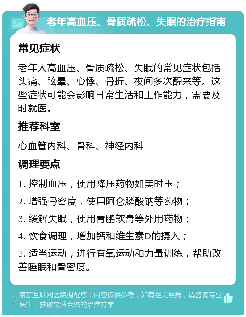 老年高血压、骨质疏松、失眠的治疗指南 常见症状 老年人高血压、骨质疏松、失眠的常见症状包括头痛、眩晕、心悸、骨折、夜间多次醒来等。这些症状可能会影响日常生活和工作能力，需要及时就医。 推荐科室 心血管内科、骨科、神经内科 调理要点 1. 控制血压，使用降压药物如美时玉； 2. 增强骨密度，使用阿仑膦酸钠等药物； 3. 缓解失眠，使用青鹏软膏等外用药物； 4. 饮食调理，增加钙和维生素D的摄入； 5. 适当运动，进行有氧运动和力量训练，帮助改善睡眠和骨密度。