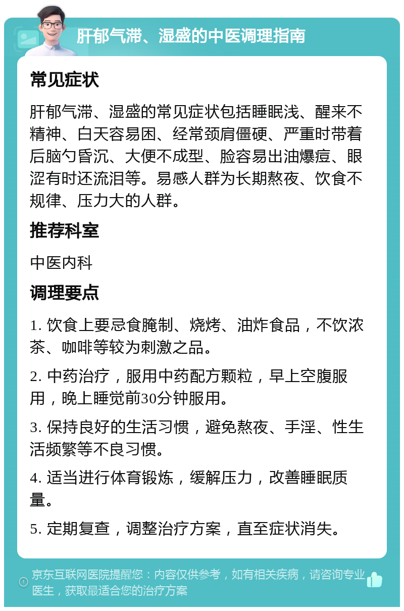 肝郁气滞、湿盛的中医调理指南 常见症状 肝郁气滞、湿盛的常见症状包括睡眠浅、醒来不精神、白天容易困、经常颈肩僵硬、严重时带着后脑勺昏沉、大便不成型、脸容易出油爆痘、眼涩有时还流泪等。易感人群为长期熬夜、饮食不规律、压力大的人群。 推荐科室 中医内科 调理要点 1. 饮食上要忌食腌制、烧烤、油炸食品，不饮浓茶、咖啡等较为刺激之品。 2. 中药治疗，服用中药配方颗粒，早上空腹服用，晚上睡觉前30分钟服用。 3. 保持良好的生活习惯，避免熬夜、手淫、性生活频繁等不良习惯。 4. 适当进行体育锻炼，缓解压力，改善睡眠质量。 5. 定期复查，调整治疗方案，直至症状消失。