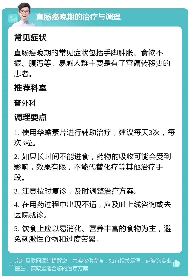 直肠癌晚期的治疗与调理 常见症状 直肠癌晚期的常见症状包括手脚肿胀、食欲不振、腹泻等。易感人群主要是有子宫癌转移史的患者。 推荐科室 普外科 调理要点 1. 使用华蟾素片进行辅助治疗，建议每天3次，每次3粒。 2. 如果长时间不能进食，药物的吸收可能会受到影响，效果有限，不能代替化疗等其他治疗手段。 3. 注意按时复诊，及时调整治疗方案。 4. 在用药过程中出现不适，应及时上线咨询或去医院就诊。 5. 饮食上应以易消化、营养丰富的食物为主，避免刺激性食物和过度劳累。