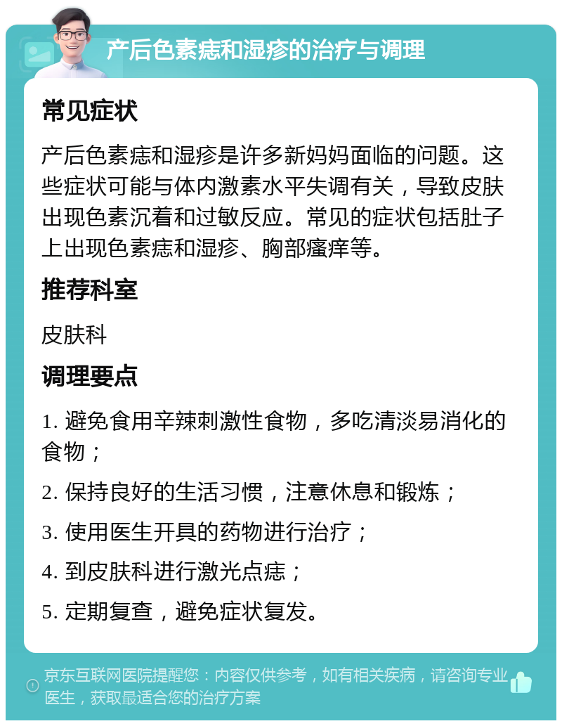 产后色素痣和湿疹的治疗与调理 常见症状 产后色素痣和湿疹是许多新妈妈面临的问题。这些症状可能与体内激素水平失调有关，导致皮肤出现色素沉着和过敏反应。常见的症状包括肚子上出现色素痣和湿疹、胸部瘙痒等。 推荐科室 皮肤科 调理要点 1. 避免食用辛辣刺激性食物，多吃清淡易消化的食物； 2. 保持良好的生活习惯，注意休息和锻炼； 3. 使用医生开具的药物进行治疗； 4. 到皮肤科进行激光点痣； 5. 定期复查，避免症状复发。