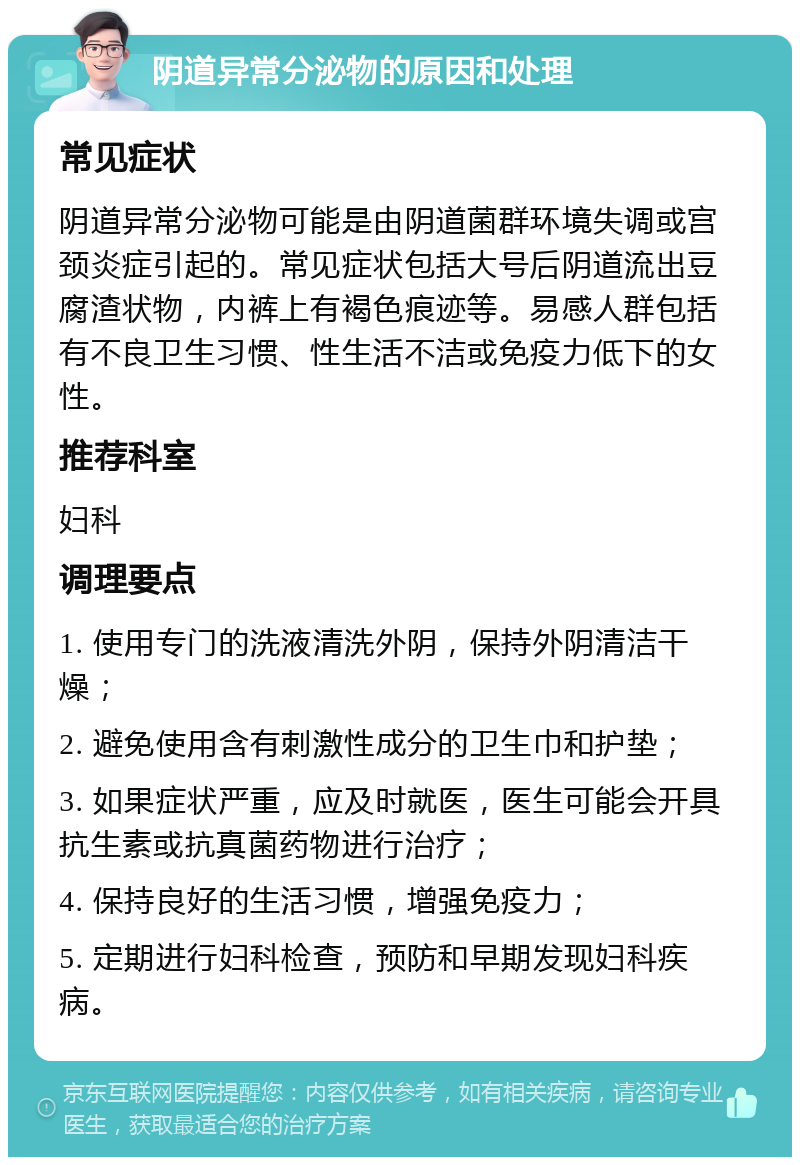 阴道异常分泌物的原因和处理 常见症状 阴道异常分泌物可能是由阴道菌群环境失调或宫颈炎症引起的。常见症状包括大号后阴道流出豆腐渣状物，内裤上有褐色痕迹等。易感人群包括有不良卫生习惯、性生活不洁或免疫力低下的女性。 推荐科室 妇科 调理要点 1. 使用专门的洗液清洗外阴，保持外阴清洁干燥； 2. 避免使用含有刺激性成分的卫生巾和护垫； 3. 如果症状严重，应及时就医，医生可能会开具抗生素或抗真菌药物进行治疗； 4. 保持良好的生活习惯，增强免疫力； 5. 定期进行妇科检查，预防和早期发现妇科疾病。