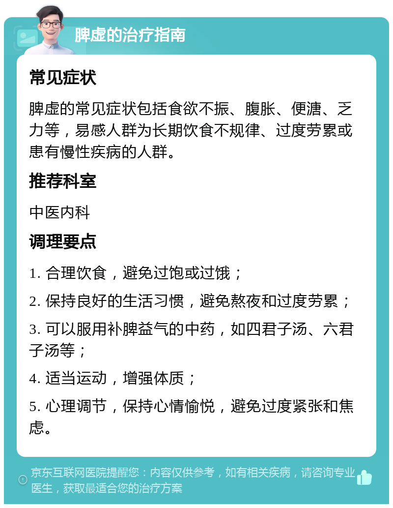 脾虚的治疗指南 常见症状 脾虚的常见症状包括食欲不振、腹胀、便溏、乏力等，易感人群为长期饮食不规律、过度劳累或患有慢性疾病的人群。 推荐科室 中医内科 调理要点 1. 合理饮食，避免过饱或过饿； 2. 保持良好的生活习惯，避免熬夜和过度劳累； 3. 可以服用补脾益气的中药，如四君子汤、六君子汤等； 4. 适当运动，增强体质； 5. 心理调节，保持心情愉悦，避免过度紧张和焦虑。