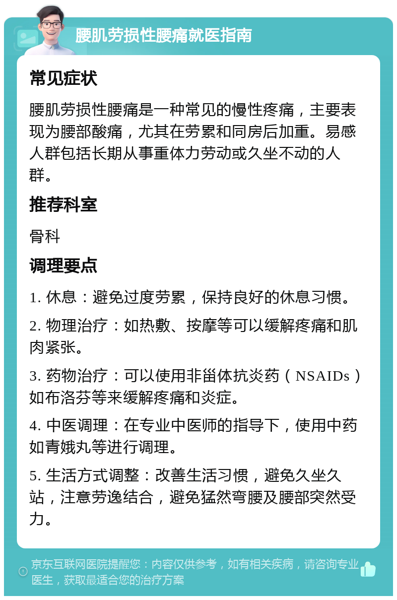 腰肌劳损性腰痛就医指南 常见症状 腰肌劳损性腰痛是一种常见的慢性疼痛，主要表现为腰部酸痛，尤其在劳累和同房后加重。易感人群包括长期从事重体力劳动或久坐不动的人群。 推荐科室 骨科 调理要点 1. 休息：避免过度劳累，保持良好的休息习惯。 2. 物理治疗：如热敷、按摩等可以缓解疼痛和肌肉紧张。 3. 药物治疗：可以使用非甾体抗炎药（NSAIDs）如布洛芬等来缓解疼痛和炎症。 4. 中医调理：在专业中医师的指导下，使用中药如青娥丸等进行调理。 5. 生活方式调整：改善生活习惯，避免久坐久站，注意劳逸结合，避免猛然弯腰及腰部突然受力。