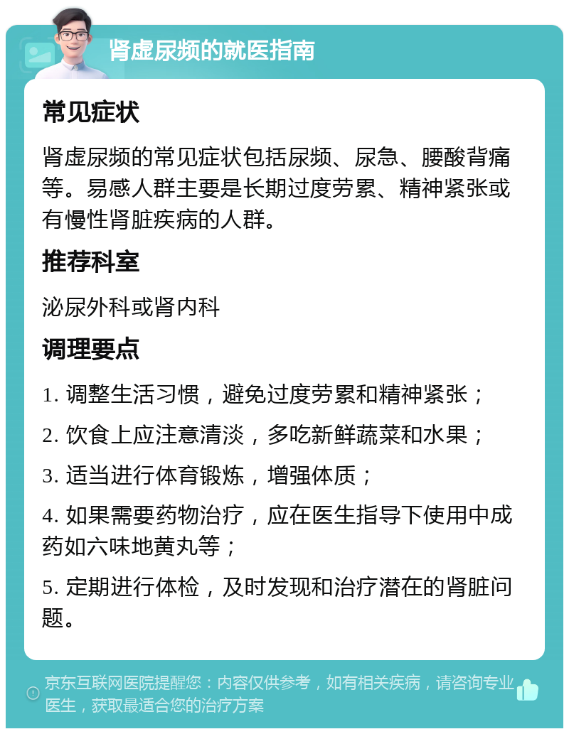 肾虚尿频的就医指南 常见症状 肾虚尿频的常见症状包括尿频、尿急、腰酸背痛等。易感人群主要是长期过度劳累、精神紧张或有慢性肾脏疾病的人群。 推荐科室 泌尿外科或肾内科 调理要点 1. 调整生活习惯，避免过度劳累和精神紧张； 2. 饮食上应注意清淡，多吃新鲜蔬菜和水果； 3. 适当进行体育锻炼，增强体质； 4. 如果需要药物治疗，应在医生指导下使用中成药如六味地黄丸等； 5. 定期进行体检，及时发现和治疗潜在的肾脏问题。