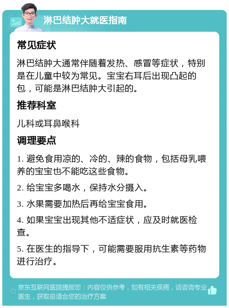 淋巴结肿大就医指南 常见症状 淋巴结肿大通常伴随着发热、感冒等症状，特别是在儿童中较为常见。宝宝右耳后出现凸起的包，可能是淋巴结肿大引起的。 推荐科室 儿科或耳鼻喉科 调理要点 1. 避免食用凉的、冷的、辣的食物，包括母乳喂养的宝宝也不能吃这些食物。 2. 给宝宝多喝水，保持水分摄入。 3. 水果需要加热后再给宝宝食用。 4. 如果宝宝出现其他不适症状，应及时就医检查。 5. 在医生的指导下，可能需要服用抗生素等药物进行治疗。