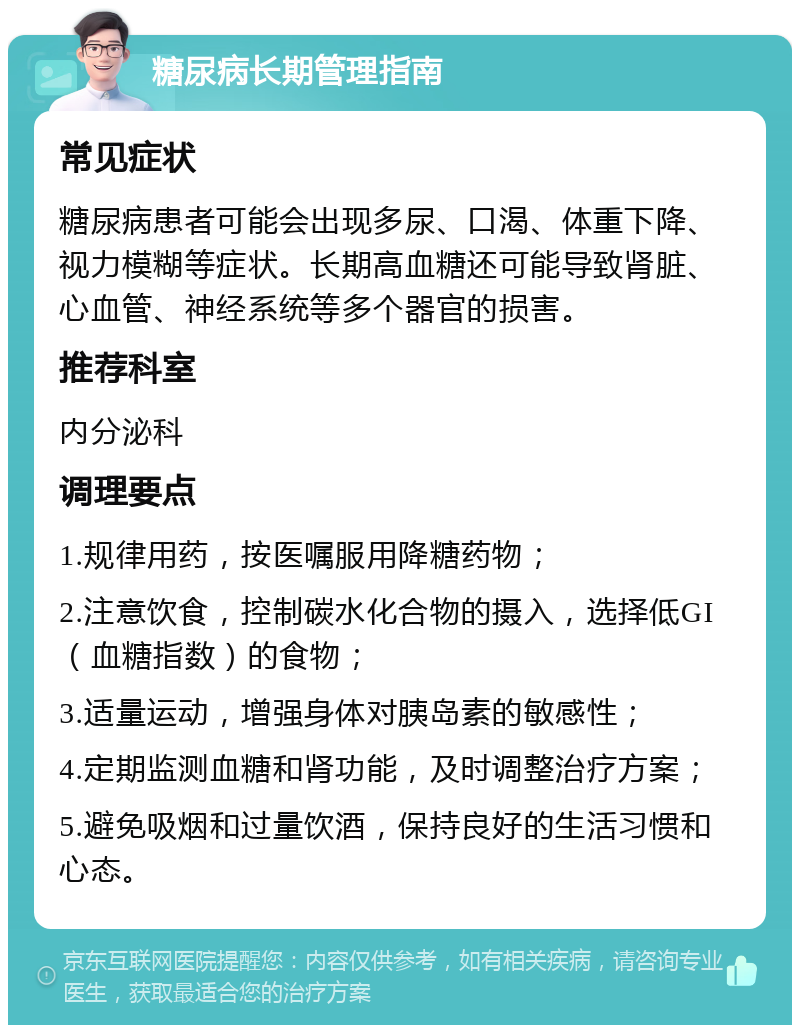 糖尿病长期管理指南 常见症状 糖尿病患者可能会出现多尿、口渴、体重下降、视力模糊等症状。长期高血糖还可能导致肾脏、心血管、神经系统等多个器官的损害。 推荐科室 内分泌科 调理要点 1.规律用药，按医嘱服用降糖药物； 2.注意饮食，控制碳水化合物的摄入，选择低GI（血糖指数）的食物； 3.适量运动，增强身体对胰岛素的敏感性； 4.定期监测血糖和肾功能，及时调整治疗方案； 5.避免吸烟和过量饮酒，保持良好的生活习惯和心态。