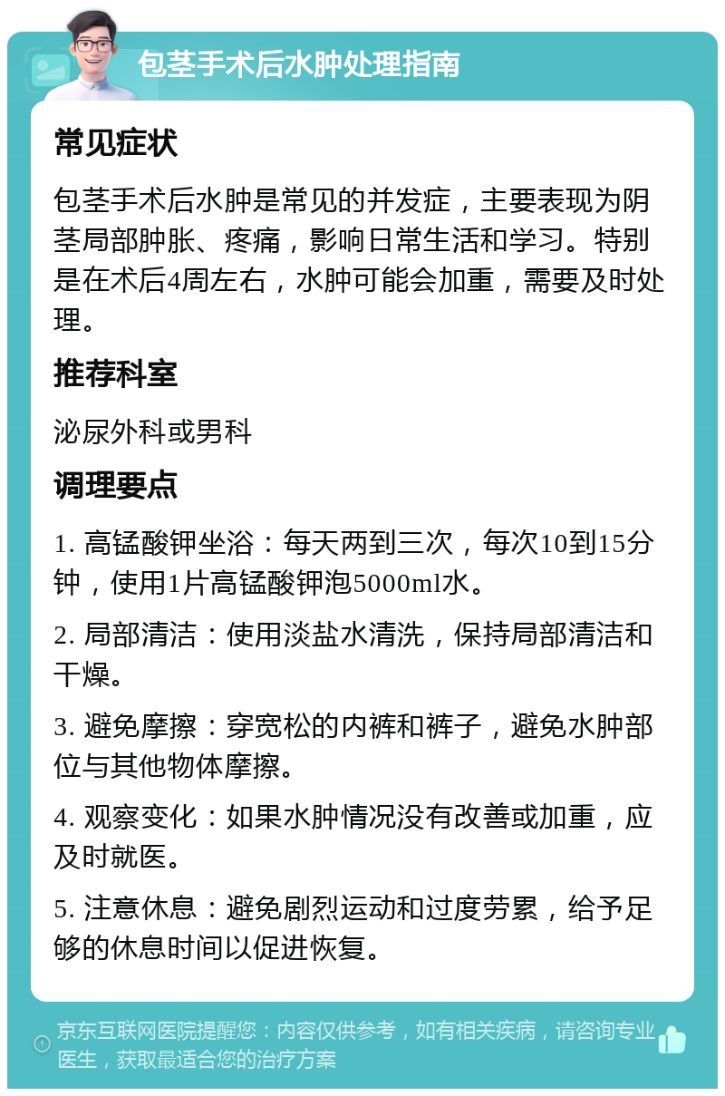 包茎手术后水肿处理指南 常见症状 包茎手术后水肿是常见的并发症，主要表现为阴茎局部肿胀、疼痛，影响日常生活和学习。特别是在术后4周左右，水肿可能会加重，需要及时处理。 推荐科室 泌尿外科或男科 调理要点 1. 高锰酸钾坐浴：每天两到三次，每次10到15分钟，使用1片高锰酸钾泡5000ml水。 2. 局部清洁：使用淡盐水清洗，保持局部清洁和干燥。 3. 避免摩擦：穿宽松的内裤和裤子，避免水肿部位与其他物体摩擦。 4. 观察变化：如果水肿情况没有改善或加重，应及时就医。 5. 注意休息：避免剧烈运动和过度劳累，给予足够的休息时间以促进恢复。