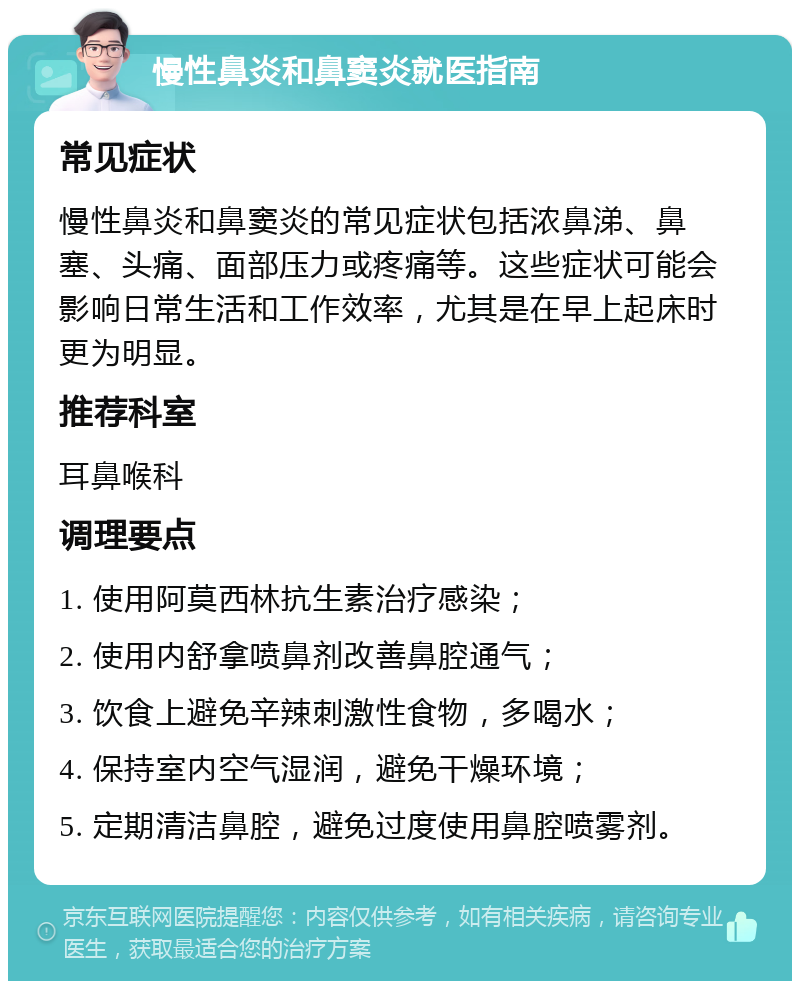 慢性鼻炎和鼻窦炎就医指南 常见症状 慢性鼻炎和鼻窦炎的常见症状包括浓鼻涕、鼻塞、头痛、面部压力或疼痛等。这些症状可能会影响日常生活和工作效率，尤其是在早上起床时更为明显。 推荐科室 耳鼻喉科 调理要点 1. 使用阿莫西林抗生素治疗感染； 2. 使用内舒拿喷鼻剂改善鼻腔通气； 3. 饮食上避免辛辣刺激性食物，多喝水； 4. 保持室内空气湿润，避免干燥环境； 5. 定期清洁鼻腔，避免过度使用鼻腔喷雾剂。