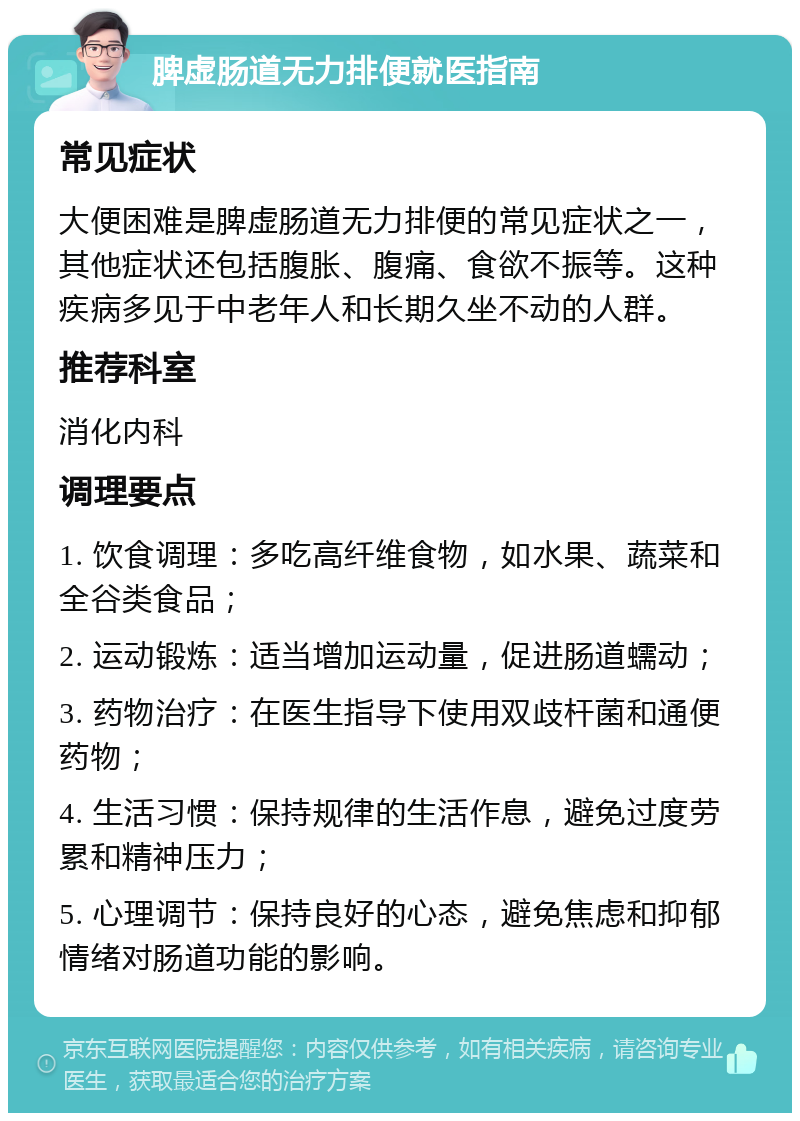 脾虚肠道无力排便就医指南 常见症状 大便困难是脾虚肠道无力排便的常见症状之一，其他症状还包括腹胀、腹痛、食欲不振等。这种疾病多见于中老年人和长期久坐不动的人群。 推荐科室 消化内科 调理要点 1. 饮食调理：多吃高纤维食物，如水果、蔬菜和全谷类食品； 2. 运动锻炼：适当增加运动量，促进肠道蠕动； 3. 药物治疗：在医生指导下使用双歧杆菌和通便药物； 4. 生活习惯：保持规律的生活作息，避免过度劳累和精神压力； 5. 心理调节：保持良好的心态，避免焦虑和抑郁情绪对肠道功能的影响。