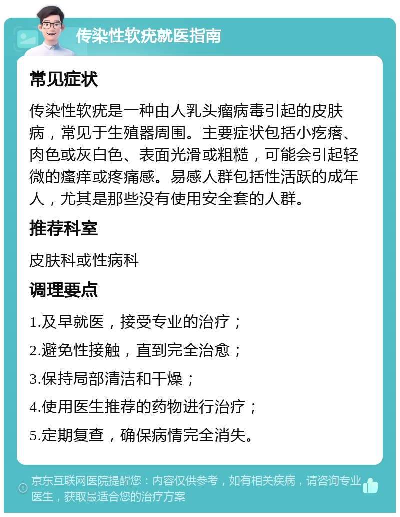 传染性软疣就医指南 常见症状 传染性软疣是一种由人乳头瘤病毒引起的皮肤病，常见于生殖器周围。主要症状包括小疙瘩、肉色或灰白色、表面光滑或粗糙，可能会引起轻微的瘙痒或疼痛感。易感人群包括性活跃的成年人，尤其是那些没有使用安全套的人群。 推荐科室 皮肤科或性病科 调理要点 1.及早就医，接受专业的治疗； 2.避免性接触，直到完全治愈； 3.保持局部清洁和干燥； 4.使用医生推荐的药物进行治疗； 5.定期复查，确保病情完全消失。