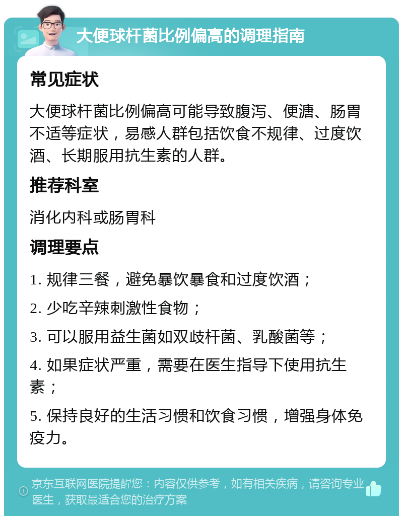 大便球杆菌比例偏高的调理指南 常见症状 大便球杆菌比例偏高可能导致腹泻、便溏、肠胃不适等症状，易感人群包括饮食不规律、过度饮酒、长期服用抗生素的人群。 推荐科室 消化内科或肠胃科 调理要点 1. 规律三餐，避免暴饮暴食和过度饮酒； 2. 少吃辛辣刺激性食物； 3. 可以服用益生菌如双歧杆菌、乳酸菌等； 4. 如果症状严重，需要在医生指导下使用抗生素； 5. 保持良好的生活习惯和饮食习惯，增强身体免疫力。