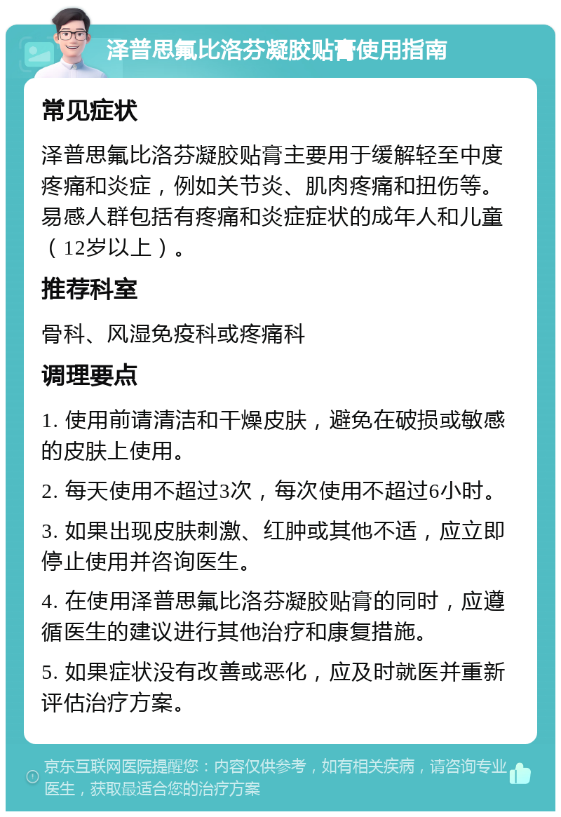 泽普思氟比洛芬凝胶贴膏使用指南 常见症状 泽普思氟比洛芬凝胶贴膏主要用于缓解轻至中度疼痛和炎症，例如关节炎、肌肉疼痛和扭伤等。易感人群包括有疼痛和炎症症状的成年人和儿童（12岁以上）。 推荐科室 骨科、风湿免疫科或疼痛科 调理要点 1. 使用前请清洁和干燥皮肤，避免在破损或敏感的皮肤上使用。 2. 每天使用不超过3次，每次使用不超过6小时。 3. 如果出现皮肤刺激、红肿或其他不适，应立即停止使用并咨询医生。 4. 在使用泽普思氟比洛芬凝胶贴膏的同时，应遵循医生的建议进行其他治疗和康复措施。 5. 如果症状没有改善或恶化，应及时就医并重新评估治疗方案。