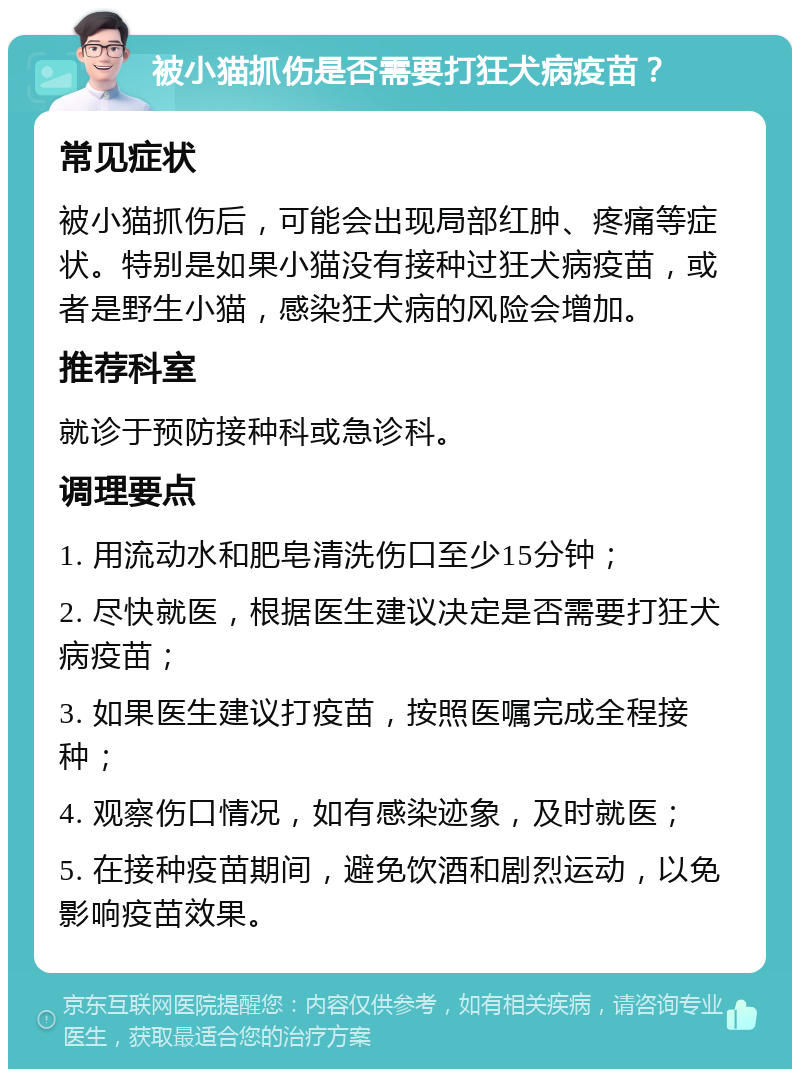 被小猫抓伤是否需要打狂犬病疫苗？ 常见症状 被小猫抓伤后，可能会出现局部红肿、疼痛等症状。特别是如果小猫没有接种过狂犬病疫苗，或者是野生小猫，感染狂犬病的风险会增加。 推荐科室 就诊于预防接种科或急诊科。 调理要点 1. 用流动水和肥皂清洗伤口至少15分钟； 2. 尽快就医，根据医生建议决定是否需要打狂犬病疫苗； 3. 如果医生建议打疫苗，按照医嘱完成全程接种； 4. 观察伤口情况，如有感染迹象，及时就医； 5. 在接种疫苗期间，避免饮酒和剧烈运动，以免影响疫苗效果。