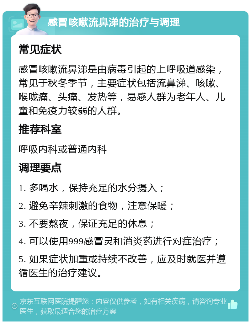 感冒咳嗽流鼻涕的治疗与调理 常见症状 感冒咳嗽流鼻涕是由病毒引起的上呼吸道感染，常见于秋冬季节，主要症状包括流鼻涕、咳嗽、喉咙痛、头痛、发热等，易感人群为老年人、儿童和免疫力较弱的人群。 推荐科室 呼吸内科或普通内科 调理要点 1. 多喝水，保持充足的水分摄入； 2. 避免辛辣刺激的食物，注意保暖； 3. 不要熬夜，保证充足的休息； 4. 可以使用999感冒灵和消炎药进行对症治疗； 5. 如果症状加重或持续不改善，应及时就医并遵循医生的治疗建议。