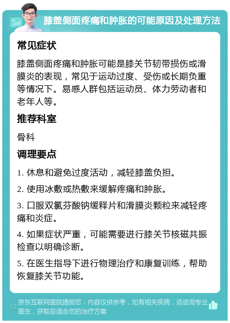 膝盖侧面疼痛和肿胀的可能原因及处理方法 常见症状 膝盖侧面疼痛和肿胀可能是膝关节韧带损伤或滑膜炎的表现，常见于运动过度、受伤或长期负重等情况下。易感人群包括运动员、体力劳动者和老年人等。 推荐科室 骨科 调理要点 1. 休息和避免过度活动，减轻膝盖负担。 2. 使用冰敷或热敷来缓解疼痛和肿胀。 3. 口服双氯芬酸钠缓释片和滑膜炎颗粒来减轻疼痛和炎症。 4. 如果症状严重，可能需要进行膝关节核磁共振检查以明确诊断。 5. 在医生指导下进行物理治疗和康复训练，帮助恢复膝关节功能。