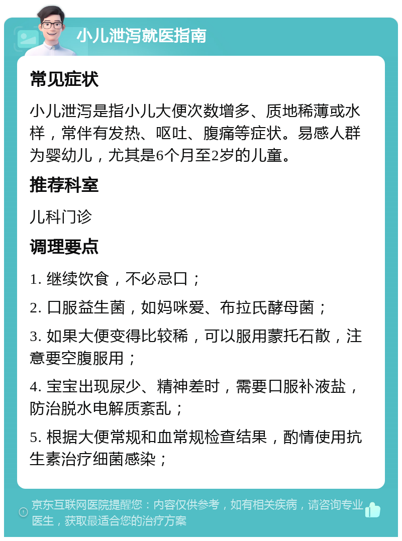 小儿泄泻就医指南 常见症状 小儿泄泻是指小儿大便次数增多、质地稀薄或水样，常伴有发热、呕吐、腹痛等症状。易感人群为婴幼儿，尤其是6个月至2岁的儿童。 推荐科室 儿科门诊 调理要点 1. 继续饮食，不必忌口； 2. 口服益生菌，如妈咪爱、布拉氏酵母菌； 3. 如果大便变得比较稀，可以服用蒙托石散，注意要空腹服用； 4. 宝宝出现尿少、精神差时，需要口服补液盐，防治脱水电解质紊乱； 5. 根据大便常规和血常规检查结果，酌情使用抗生素治疗细菌感染；