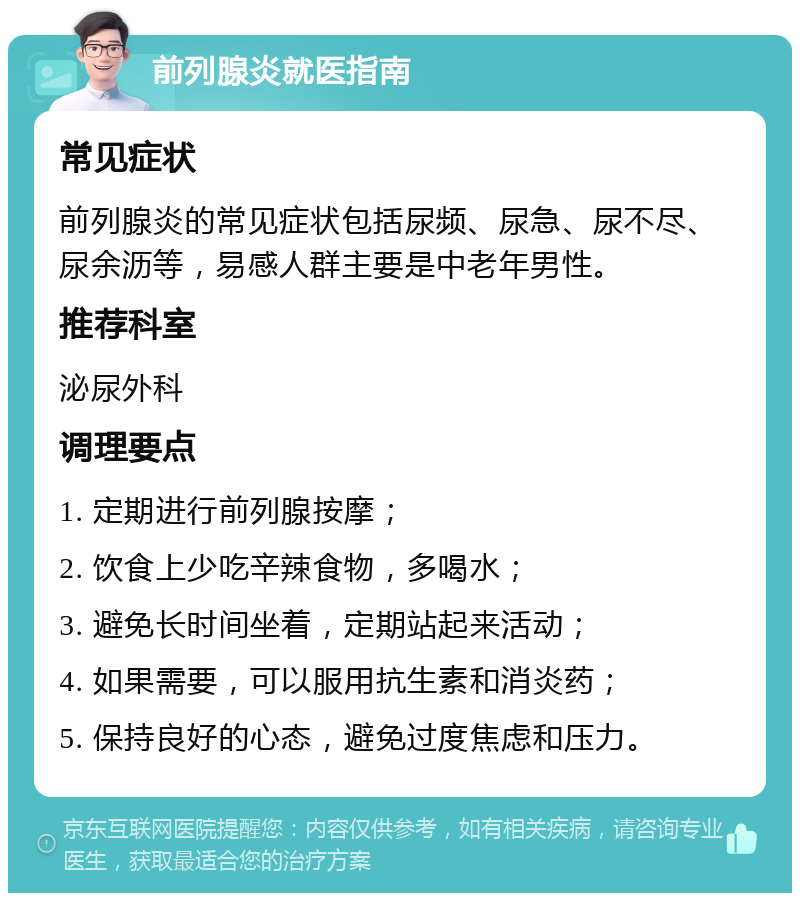 前列腺炎就医指南 常见症状 前列腺炎的常见症状包括尿频、尿急、尿不尽、尿余沥等，易感人群主要是中老年男性。 推荐科室 泌尿外科 调理要点 1. 定期进行前列腺按摩； 2. 饮食上少吃辛辣食物，多喝水； 3. 避免长时间坐着，定期站起来活动； 4. 如果需要，可以服用抗生素和消炎药； 5. 保持良好的心态，避免过度焦虑和压力。