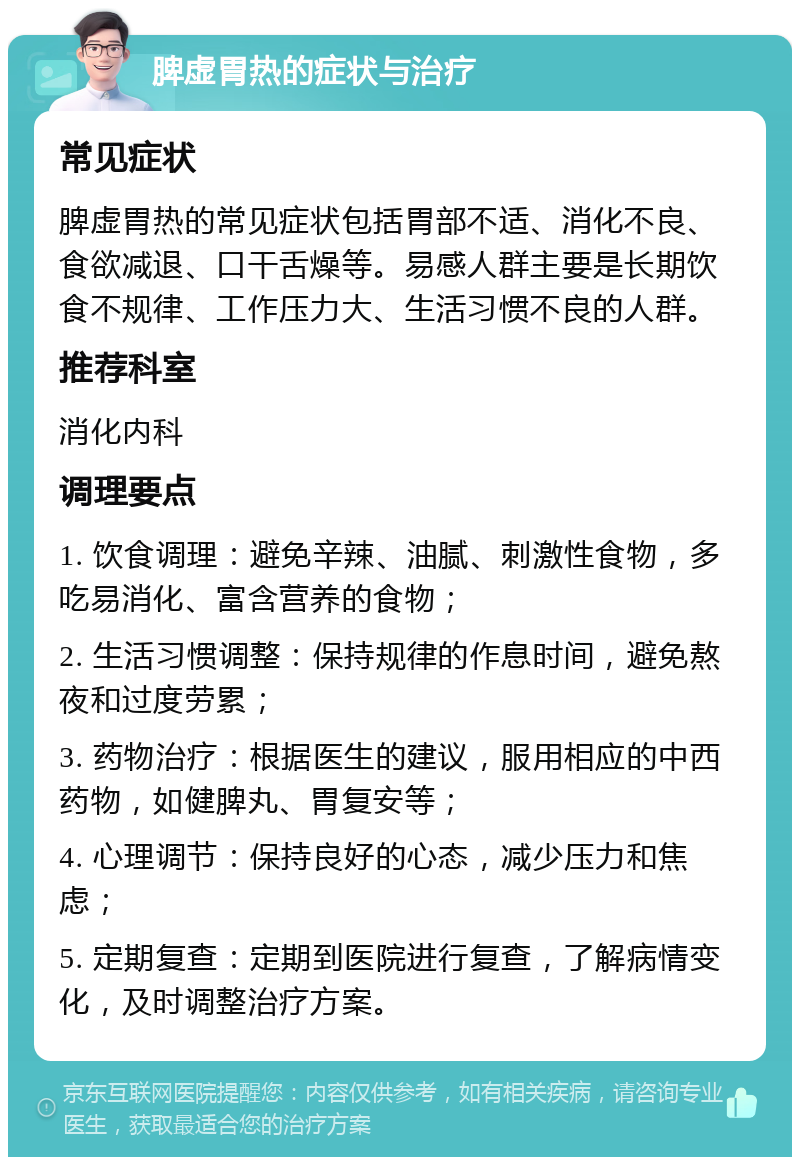 脾虚胃热的症状与治疗 常见症状 脾虚胃热的常见症状包括胃部不适、消化不良、食欲减退、口干舌燥等。易感人群主要是长期饮食不规律、工作压力大、生活习惯不良的人群。 推荐科室 消化内科 调理要点 1. 饮食调理：避免辛辣、油腻、刺激性食物，多吃易消化、富含营养的食物； 2. 生活习惯调整：保持规律的作息时间，避免熬夜和过度劳累； 3. 药物治疗：根据医生的建议，服用相应的中西药物，如健脾丸、胃复安等； 4. 心理调节：保持良好的心态，减少压力和焦虑； 5. 定期复查：定期到医院进行复查，了解病情变化，及时调整治疗方案。