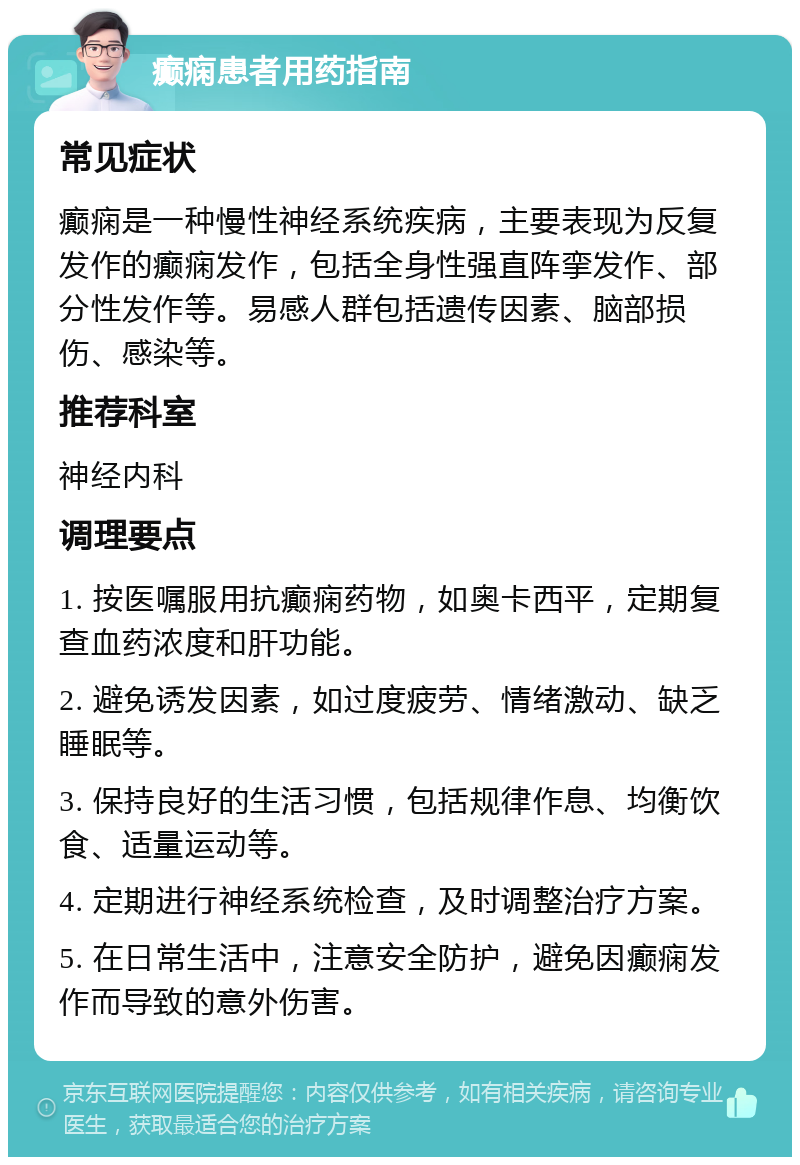 癫痫患者用药指南 常见症状 癫痫是一种慢性神经系统疾病，主要表现为反复发作的癫痫发作，包括全身性强直阵挛发作、部分性发作等。易感人群包括遗传因素、脑部损伤、感染等。 推荐科室 神经内科 调理要点 1. 按医嘱服用抗癫痫药物，如奥卡西平，定期复查血药浓度和肝功能。 2. 避免诱发因素，如过度疲劳、情绪激动、缺乏睡眠等。 3. 保持良好的生活习惯，包括规律作息、均衡饮食、适量运动等。 4. 定期进行神经系统检查，及时调整治疗方案。 5. 在日常生活中，注意安全防护，避免因癫痫发作而导致的意外伤害。