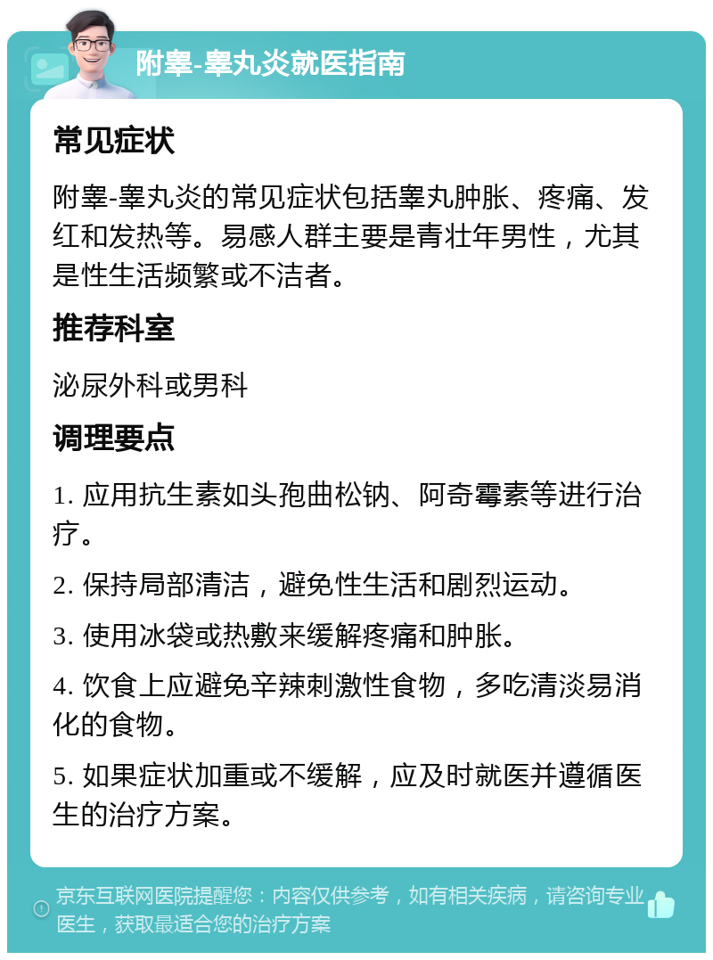 附睾-睾丸炎就医指南 常见症状 附睾-睾丸炎的常见症状包括睾丸肿胀、疼痛、发红和发热等。易感人群主要是青壮年男性，尤其是性生活频繁或不洁者。 推荐科室 泌尿外科或男科 调理要点 1. 应用抗生素如头孢曲松钠、阿奇霉素等进行治疗。 2. 保持局部清洁，避免性生活和剧烈运动。 3. 使用冰袋或热敷来缓解疼痛和肿胀。 4. 饮食上应避免辛辣刺激性食物，多吃清淡易消化的食物。 5. 如果症状加重或不缓解，应及时就医并遵循医生的治疗方案。