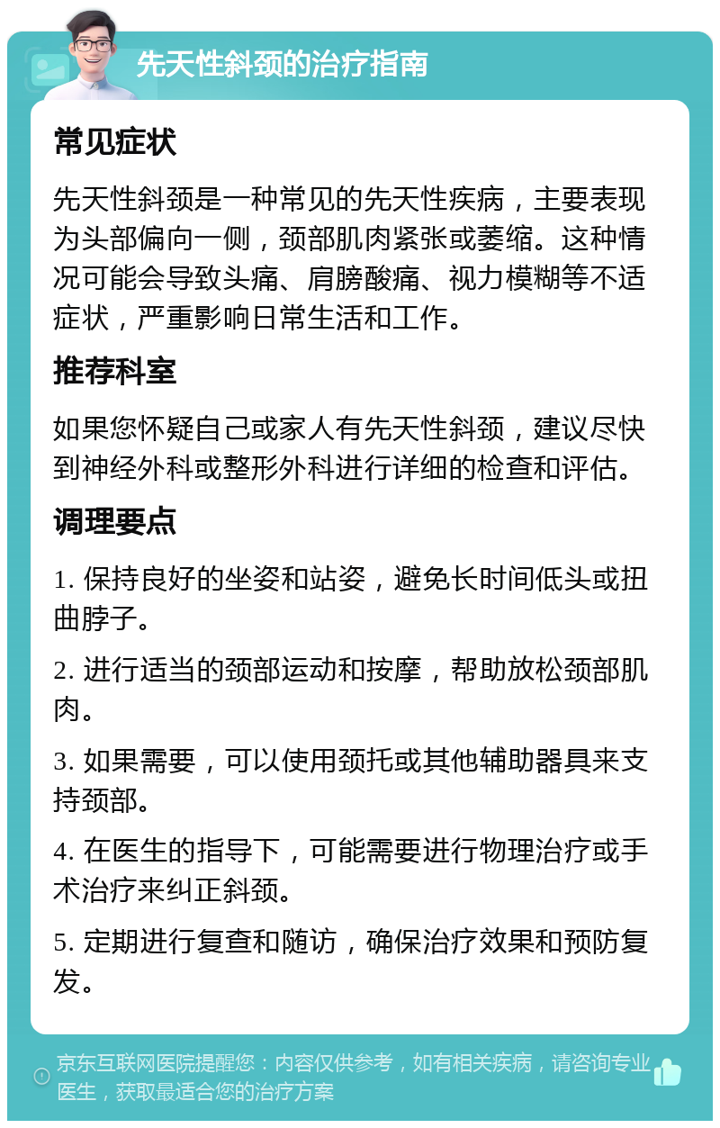 先天性斜颈的治疗指南 常见症状 先天性斜颈是一种常见的先天性疾病，主要表现为头部偏向一侧，颈部肌肉紧张或萎缩。这种情况可能会导致头痛、肩膀酸痛、视力模糊等不适症状，严重影响日常生活和工作。 推荐科室 如果您怀疑自己或家人有先天性斜颈，建议尽快到神经外科或整形外科进行详细的检查和评估。 调理要点 1. 保持良好的坐姿和站姿，避免长时间低头或扭曲脖子。 2. 进行适当的颈部运动和按摩，帮助放松颈部肌肉。 3. 如果需要，可以使用颈托或其他辅助器具来支持颈部。 4. 在医生的指导下，可能需要进行物理治疗或手术治疗来纠正斜颈。 5. 定期进行复查和随访，确保治疗效果和预防复发。