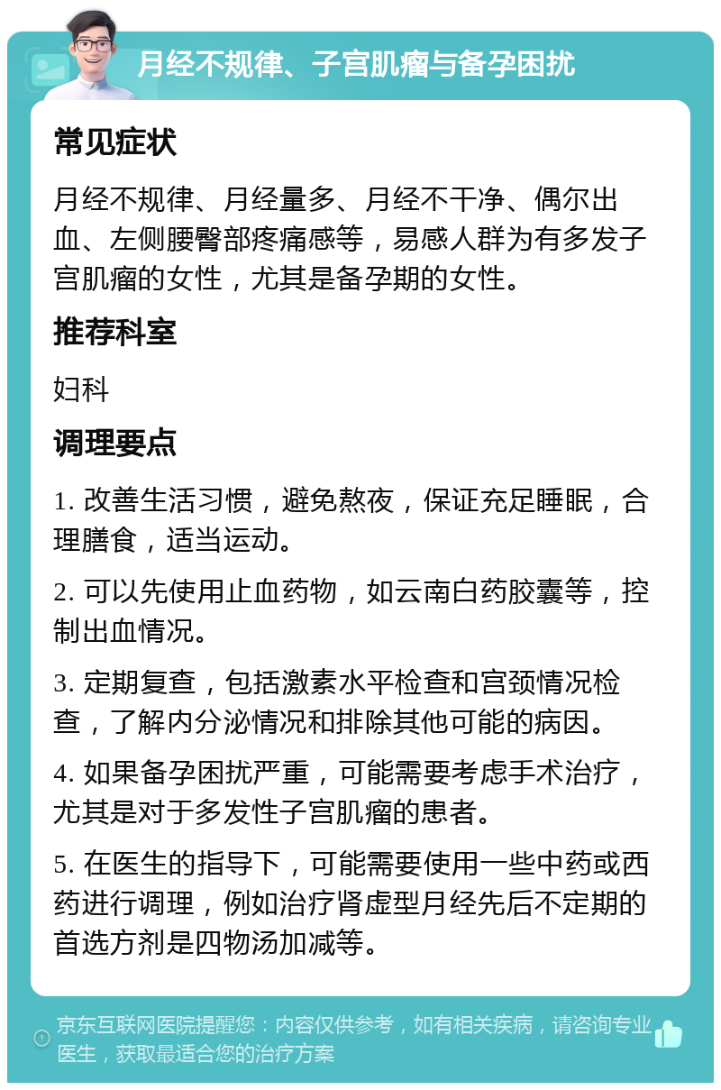 月经不规律、子宫肌瘤与备孕困扰 常见症状 月经不规律、月经量多、月经不干净、偶尔出血、左侧腰臀部疼痛感等，易感人群为有多发子宫肌瘤的女性，尤其是备孕期的女性。 推荐科室 妇科 调理要点 1. 改善生活习惯，避免熬夜，保证充足睡眠，合理膳食，适当运动。 2. 可以先使用止血药物，如云南白药胶囊等，控制出血情况。 3. 定期复查，包括激素水平检查和宫颈情况检查，了解内分泌情况和排除其他可能的病因。 4. 如果备孕困扰严重，可能需要考虑手术治疗，尤其是对于多发性子宫肌瘤的患者。 5. 在医生的指导下，可能需要使用一些中药或西药进行调理，例如治疗肾虚型月经先后不定期的首选方剂是四物汤加减等。