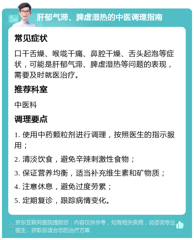 肝郁气滞、脾虚湿热的中医调理指南 常见症状 口干舌燥、喉咙干痛、鼻腔干燥、舌头起泡等症状，可能是肝郁气滞、脾虚湿热等问题的表现，需要及时就医治疗。 推荐科室 中医科 调理要点 1. 使用中药颗粒剂进行调理，按照医生的指示服用； 2. 清淡饮食，避免辛辣刺激性食物； 3. 保证营养均衡，适当补充维生素和矿物质； 4. 注意休息，避免过度劳累； 5. 定期复诊，跟踪病情变化。