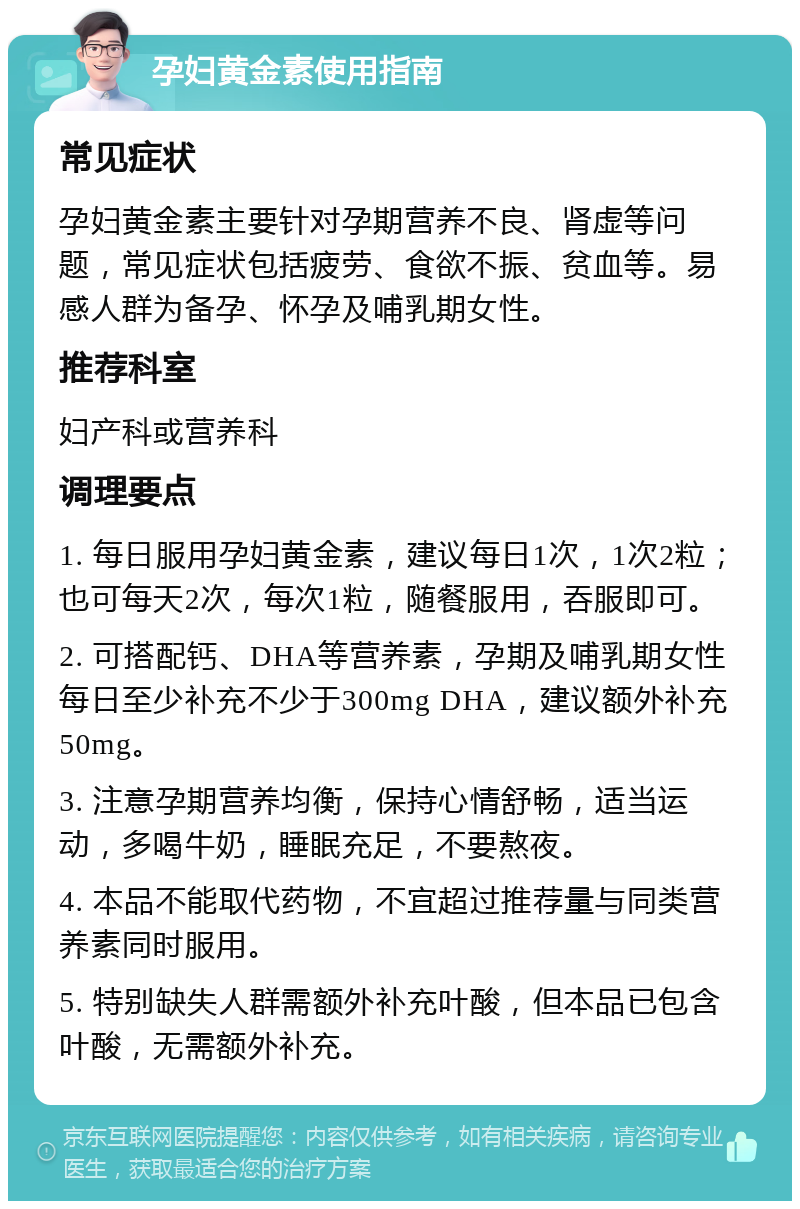 孕妇黄金素使用指南 常见症状 孕妇黄金素主要针对孕期营养不良、肾虚等问题，常见症状包括疲劳、食欲不振、贫血等。易感人群为备孕、怀孕及哺乳期女性。 推荐科室 妇产科或营养科 调理要点 1. 每日服用孕妇黄金素，建议每日1次，1次2粒；也可每天2次，每次1粒，随餐服用，吞服即可。 2. 可搭配钙、DHA等营养素，孕期及哺乳期女性每日至少补充不少于300mg DHA，建议额外补充50mg。 3. 注意孕期营养均衡，保持心情舒畅，适当运动，多喝牛奶，睡眠充足，不要熬夜。 4. 本品不能取代药物，不宜超过推荐量与同类营养素同时服用。 5. 特别缺失人群需额外补充叶酸，但本品已包含叶酸，无需额外补充。