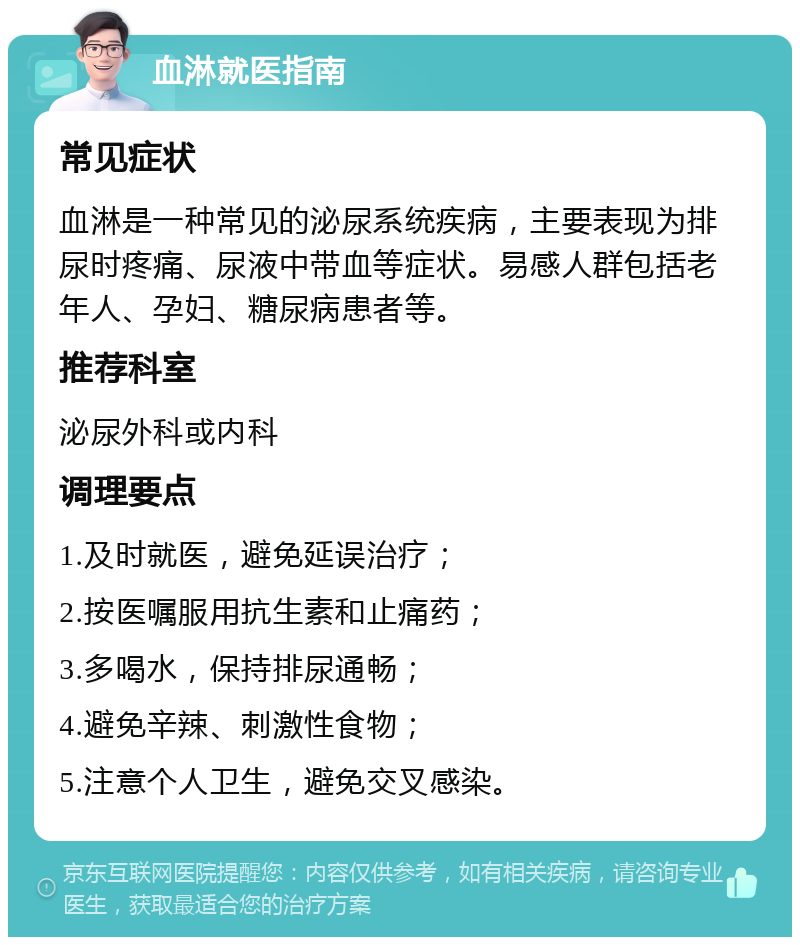 血淋就医指南 常见症状 血淋是一种常见的泌尿系统疾病，主要表现为排尿时疼痛、尿液中带血等症状。易感人群包括老年人、孕妇、糖尿病患者等。 推荐科室 泌尿外科或内科 调理要点 1.及时就医，避免延误治疗； 2.按医嘱服用抗生素和止痛药； 3.多喝水，保持排尿通畅； 4.避免辛辣、刺激性食物； 5.注意个人卫生，避免交叉感染。