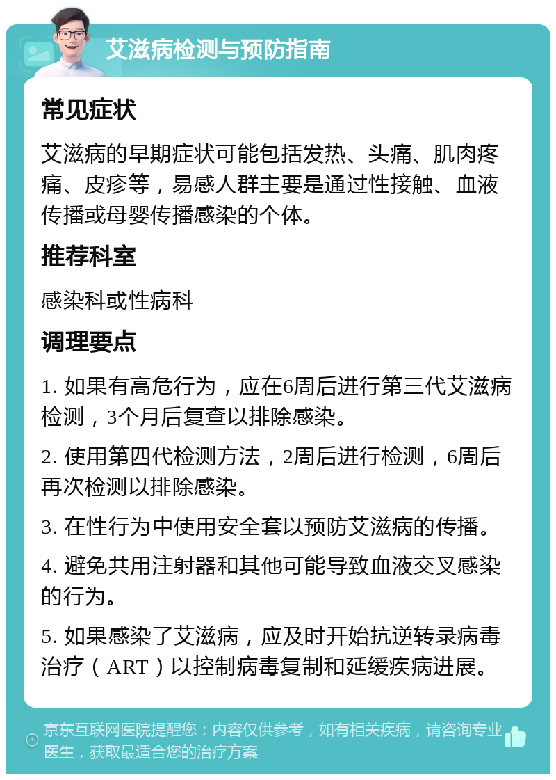 艾滋病检测与预防指南 常见症状 艾滋病的早期症状可能包括发热、头痛、肌肉疼痛、皮疹等，易感人群主要是通过性接触、血液传播或母婴传播感染的个体。 推荐科室 感染科或性病科 调理要点 1. 如果有高危行为，应在6周后进行第三代艾滋病检测，3个月后复查以排除感染。 2. 使用第四代检测方法，2周后进行检测，6周后再次检测以排除感染。 3. 在性行为中使用安全套以预防艾滋病的传播。 4. 避免共用注射器和其他可能导致血液交叉感染的行为。 5. 如果感染了艾滋病，应及时开始抗逆转录病毒治疗（ART）以控制病毒复制和延缓疾病进展。