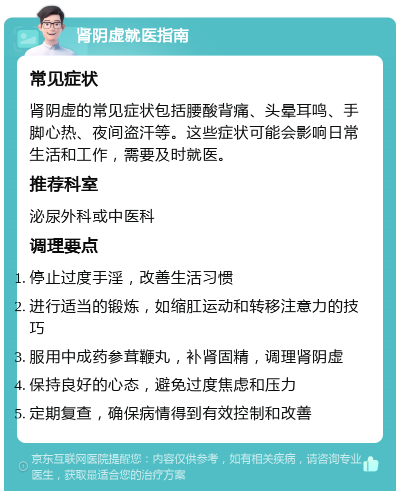 肾阴虚就医指南 常见症状 肾阴虚的常见症状包括腰酸背痛、头晕耳鸣、手脚心热、夜间盗汗等。这些症状可能会影响日常生活和工作，需要及时就医。 推荐科室 泌尿外科或中医科 调理要点 停止过度手淫，改善生活习惯 进行适当的锻炼，如缩肛运动和转移注意力的技巧 服用中成药参茸鞭丸，补肾固精，调理肾阴虚 保持良好的心态，避免过度焦虑和压力 定期复查，确保病情得到有效控制和改善