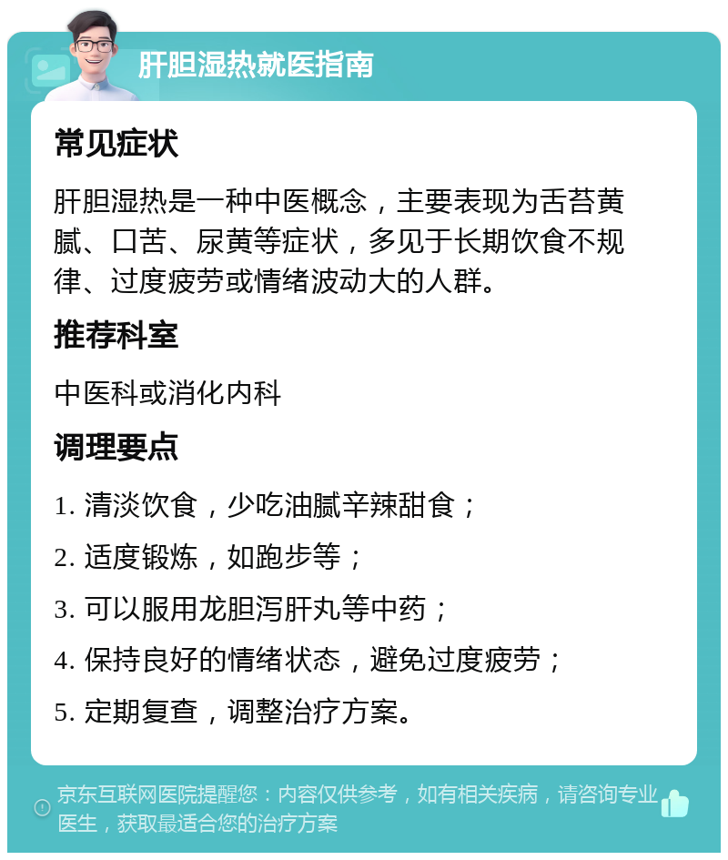 肝胆湿热就医指南 常见症状 肝胆湿热是一种中医概念，主要表现为舌苔黄腻、口苦、尿黄等症状，多见于长期饮食不规律、过度疲劳或情绪波动大的人群。 推荐科室 中医科或消化内科 调理要点 1. 清淡饮食，少吃油腻辛辣甜食； 2. 适度锻炼，如跑步等； 3. 可以服用龙胆泻肝丸等中药； 4. 保持良好的情绪状态，避免过度疲劳； 5. 定期复查，调整治疗方案。