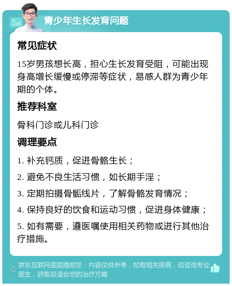 青少年生长发育问题 常见症状 15岁男孩想长高，担心生长发育受阻，可能出现身高增长缓慢或停滞等症状，易感人群为青少年期的个体。 推荐科室 骨科门诊或儿科门诊 调理要点 1. 补充钙质，促进骨骼生长； 2. 避免不良生活习惯，如长期手淫； 3. 定期拍摄骨骺线片，了解骨骼发育情况； 4. 保持良好的饮食和运动习惯，促进身体健康； 5. 如有需要，遵医嘱使用相关药物或进行其他治疗措施。