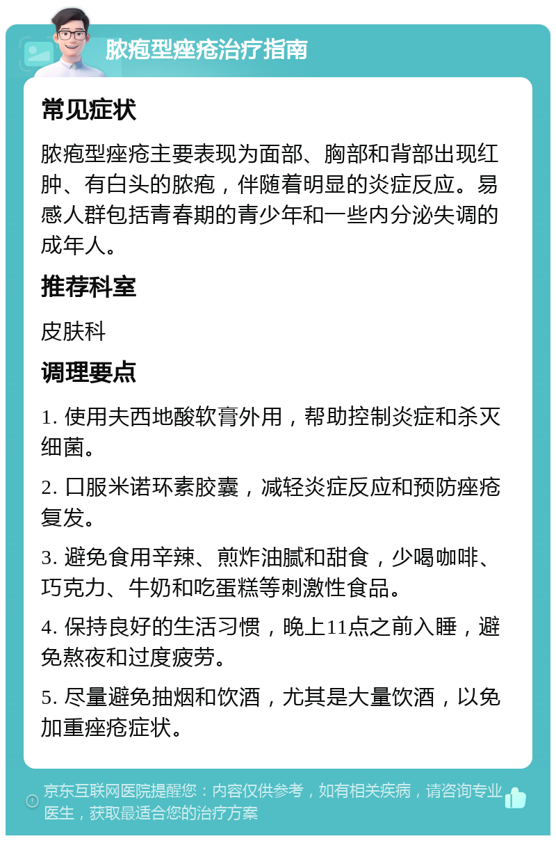 脓疱型痤疮治疗指南 常见症状 脓疱型痤疮主要表现为面部、胸部和背部出现红肿、有白头的脓疱，伴随着明显的炎症反应。易感人群包括青春期的青少年和一些内分泌失调的成年人。 推荐科室 皮肤科 调理要点 1. 使用夫西地酸软膏外用，帮助控制炎症和杀灭细菌。 2. 口服米诺环素胶囊，减轻炎症反应和预防痤疮复发。 3. 避免食用辛辣、煎炸油腻和甜食，少喝咖啡、巧克力、牛奶和吃蛋糕等刺激性食品。 4. 保持良好的生活习惯，晚上11点之前入睡，避免熬夜和过度疲劳。 5. 尽量避免抽烟和饮酒，尤其是大量饮酒，以免加重痤疮症状。