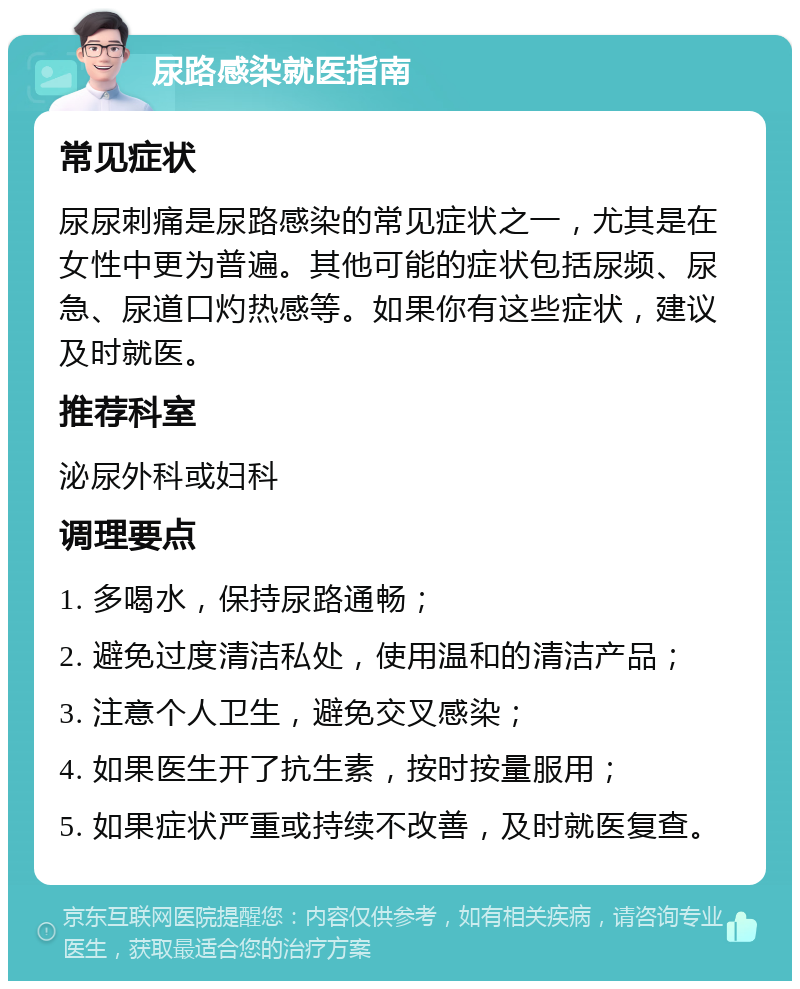 尿路感染就医指南 常见症状 尿尿刺痛是尿路感染的常见症状之一，尤其是在女性中更为普遍。其他可能的症状包括尿频、尿急、尿道口灼热感等。如果你有这些症状，建议及时就医。 推荐科室 泌尿外科或妇科 调理要点 1. 多喝水，保持尿路通畅； 2. 避免过度清洁私处，使用温和的清洁产品； 3. 注意个人卫生，避免交叉感染； 4. 如果医生开了抗生素，按时按量服用； 5. 如果症状严重或持续不改善，及时就医复查。