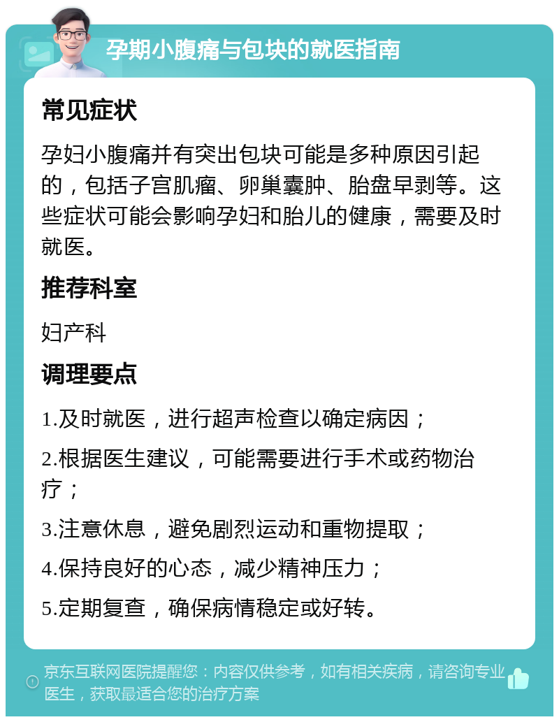 孕期小腹痛与包块的就医指南 常见症状 孕妇小腹痛并有突出包块可能是多种原因引起的，包括子宫肌瘤、卵巢囊肿、胎盘早剥等。这些症状可能会影响孕妇和胎儿的健康，需要及时就医。 推荐科室 妇产科 调理要点 1.及时就医，进行超声检查以确定病因； 2.根据医生建议，可能需要进行手术或药物治疗； 3.注意休息，避免剧烈运动和重物提取； 4.保持良好的心态，减少精神压力； 5.定期复查，确保病情稳定或好转。