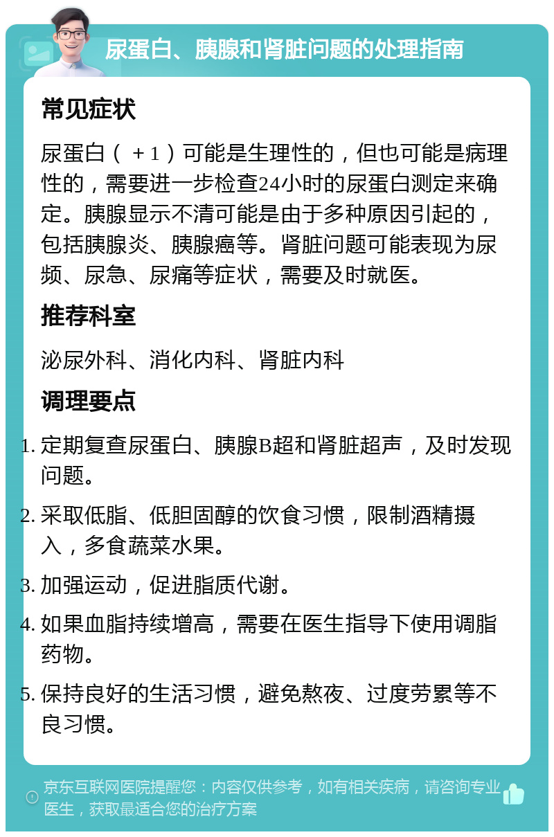 尿蛋白、胰腺和肾脏问题的处理指南 常见症状 尿蛋白（＋1）可能是生理性的，但也可能是病理性的，需要进一步检查24小时的尿蛋白测定来确定。胰腺显示不清可能是由于多种原因引起的，包括胰腺炎、胰腺癌等。肾脏问题可能表现为尿频、尿急、尿痛等症状，需要及时就医。 推荐科室 泌尿外科、消化内科、肾脏内科 调理要点 定期复查尿蛋白、胰腺B超和肾脏超声，及时发现问题。 采取低脂、低胆固醇的饮食习惯，限制酒精摄入，多食蔬菜水果。 加强运动，促进脂质代谢。 如果血脂持续增高，需要在医生指导下使用调脂药物。 保持良好的生活习惯，避免熬夜、过度劳累等不良习惯。