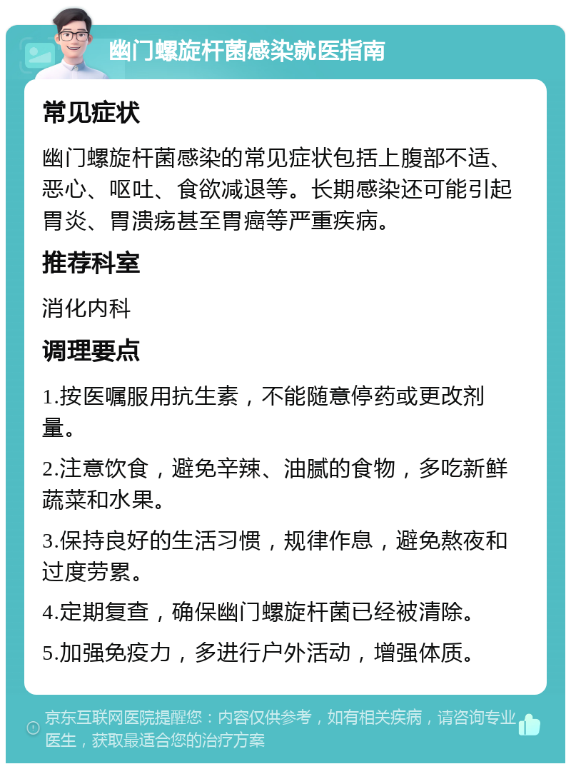 幽门螺旋杆菌感染就医指南 常见症状 幽门螺旋杆菌感染的常见症状包括上腹部不适、恶心、呕吐、食欲减退等。长期感染还可能引起胃炎、胃溃疡甚至胃癌等严重疾病。 推荐科室 消化内科 调理要点 1.按医嘱服用抗生素，不能随意停药或更改剂量。 2.注意饮食，避免辛辣、油腻的食物，多吃新鲜蔬菜和水果。 3.保持良好的生活习惯，规律作息，避免熬夜和过度劳累。 4.定期复查，确保幽门螺旋杆菌已经被清除。 5.加强免疫力，多进行户外活动，增强体质。