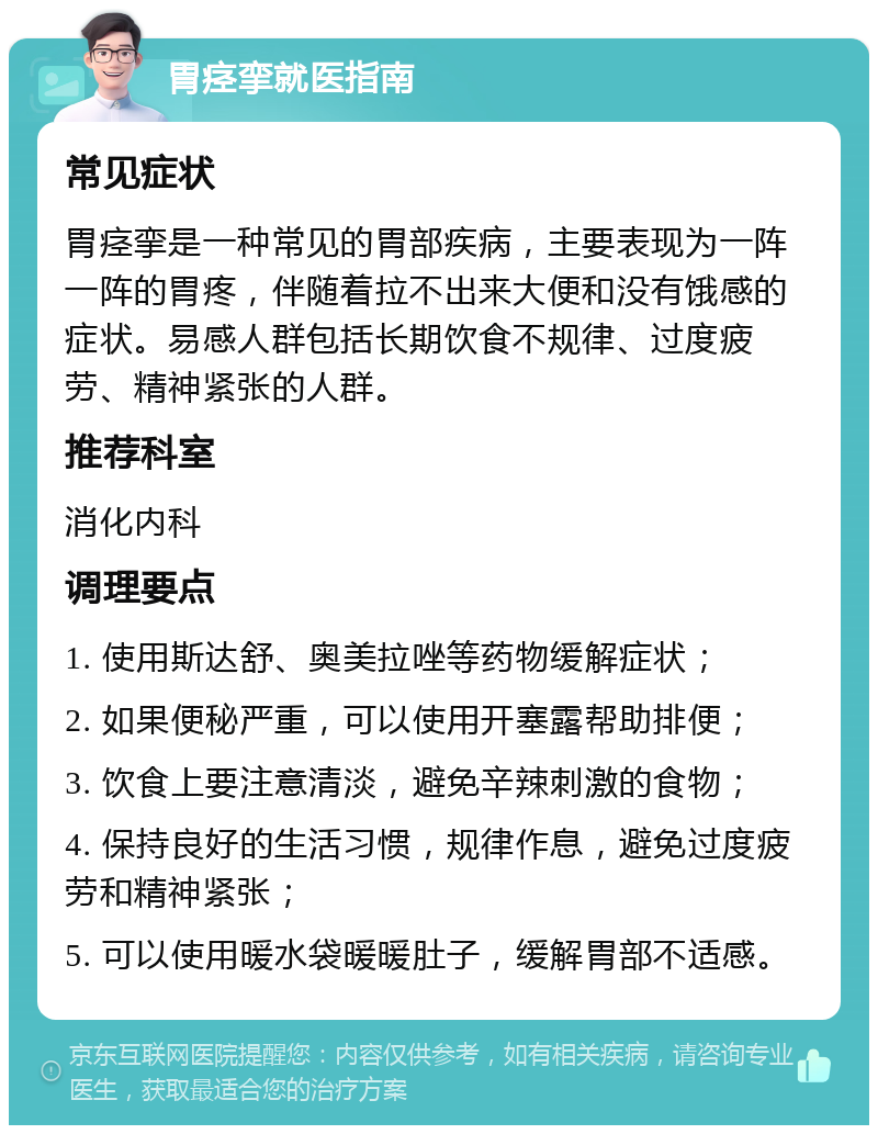 胃痉挛就医指南 常见症状 胃痉挛是一种常见的胃部疾病，主要表现为一阵一阵的胃疼，伴随着拉不出来大便和没有饿感的症状。易感人群包括长期饮食不规律、过度疲劳、精神紧张的人群。 推荐科室 消化内科 调理要点 1. 使用斯达舒、奥美拉唑等药物缓解症状； 2. 如果便秘严重，可以使用开塞露帮助排便； 3. 饮食上要注意清淡，避免辛辣刺激的食物； 4. 保持良好的生活习惯，规律作息，避免过度疲劳和精神紧张； 5. 可以使用暖水袋暖暖肚子，缓解胃部不适感。