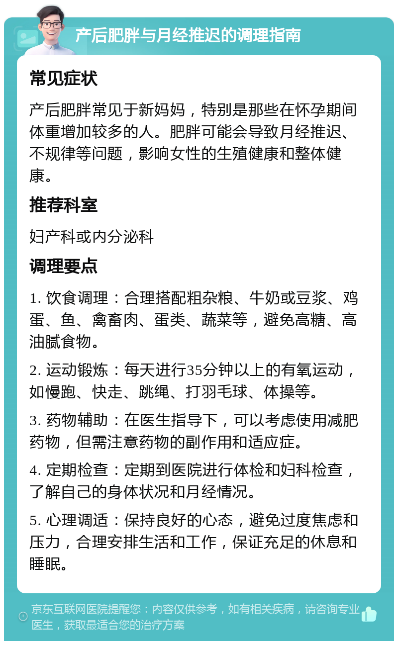 产后肥胖与月经推迟的调理指南 常见症状 产后肥胖常见于新妈妈，特别是那些在怀孕期间体重增加较多的人。肥胖可能会导致月经推迟、不规律等问题，影响女性的生殖健康和整体健康。 推荐科室 妇产科或内分泌科 调理要点 1. 饮食调理：合理搭配粗杂粮、牛奶或豆浆、鸡蛋、鱼、禽畜肉、蛋类、蔬菜等，避免高糖、高油腻食物。 2. 运动锻炼：每天进行35分钟以上的有氧运动，如慢跑、快走、跳绳、打羽毛球、体操等。 3. 药物辅助：在医生指导下，可以考虑使用减肥药物，但需注意药物的副作用和适应症。 4. 定期检查：定期到医院进行体检和妇科检查，了解自己的身体状况和月经情况。 5. 心理调适：保持良好的心态，避免过度焦虑和压力，合理安排生活和工作，保证充足的休息和睡眠。