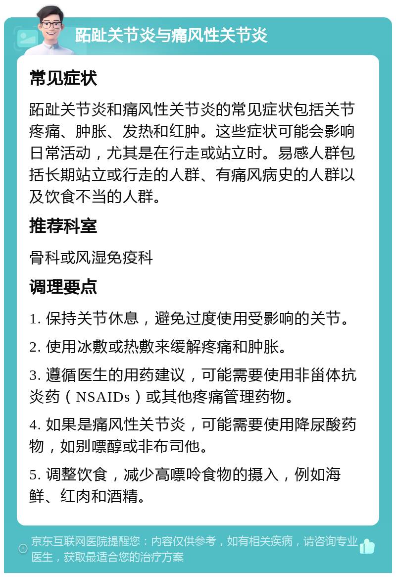 跖趾关节炎与痛风性关节炎 常见症状 跖趾关节炎和痛风性关节炎的常见症状包括关节疼痛、肿胀、发热和红肿。这些症状可能会影响日常活动，尤其是在行走或站立时。易感人群包括长期站立或行走的人群、有痛风病史的人群以及饮食不当的人群。 推荐科室 骨科或风湿免疫科 调理要点 1. 保持关节休息，避免过度使用受影响的关节。 2. 使用冰敷或热敷来缓解疼痛和肿胀。 3. 遵循医生的用药建议，可能需要使用非甾体抗炎药（NSAIDs）或其他疼痛管理药物。 4. 如果是痛风性关节炎，可能需要使用降尿酸药物，如别嘌醇或非布司他。 5. 调整饮食，减少高嘌呤食物的摄入，例如海鲜、红肉和酒精。