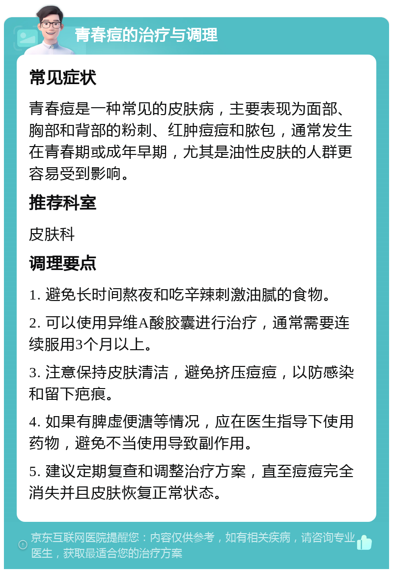 青春痘的治疗与调理 常见症状 青春痘是一种常见的皮肤病，主要表现为面部、胸部和背部的粉刺、红肿痘痘和脓包，通常发生在青春期或成年早期，尤其是油性皮肤的人群更容易受到影响。 推荐科室 皮肤科 调理要点 1. 避免长时间熬夜和吃辛辣刺激油腻的食物。 2. 可以使用异维A酸胶囊进行治疗，通常需要连续服用3个月以上。 3. 注意保持皮肤清洁，避免挤压痘痘，以防感染和留下疤痕。 4. 如果有脾虚便溏等情况，应在医生指导下使用药物，避免不当使用导致副作用。 5. 建议定期复查和调整治疗方案，直至痘痘完全消失并且皮肤恢复正常状态。