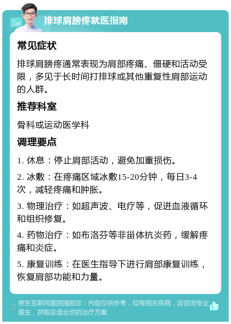 排球肩膀疼就医指南 常见症状 排球肩膀疼通常表现为肩部疼痛、僵硬和活动受限，多见于长时间打排球或其他重复性肩部运动的人群。 推荐科室 骨科或运动医学科 调理要点 1. 休息：停止肩部活动，避免加重损伤。 2. 冰敷：在疼痛区域冰敷15-20分钟，每日3-4次，减轻疼痛和肿胀。 3. 物理治疗：如超声波、电疗等，促进血液循环和组织修复。 4. 药物治疗：如布洛芬等非甾体抗炎药，缓解疼痛和炎症。 5. 康复训练：在医生指导下进行肩部康复训练，恢复肩部功能和力量。