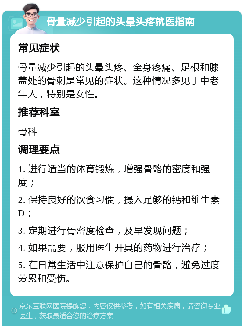 骨量减少引起的头晕头疼就医指南 常见症状 骨量减少引起的头晕头疼、全身疼痛、足根和膝盖处的骨刺是常见的症状。这种情况多见于中老年人，特别是女性。 推荐科室 骨科 调理要点 1. 进行适当的体育锻炼，增强骨骼的密度和强度； 2. 保持良好的饮食习惯，摄入足够的钙和维生素D； 3. 定期进行骨密度检查，及早发现问题； 4. 如果需要，服用医生开具的药物进行治疗； 5. 在日常生活中注意保护自己的骨骼，避免过度劳累和受伤。