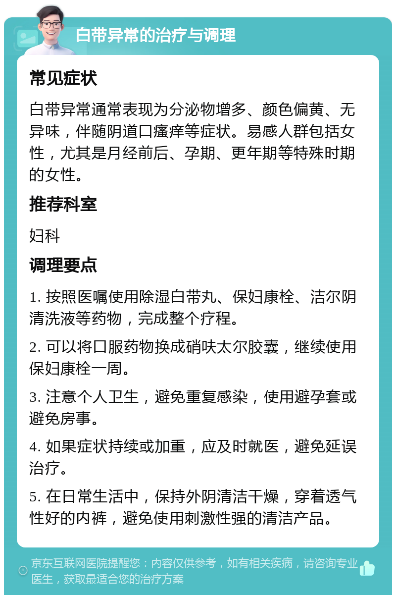 白带异常的治疗与调理 常见症状 白带异常通常表现为分泌物增多、颜色偏黄、无异味，伴随阴道口瘙痒等症状。易感人群包括女性，尤其是月经前后、孕期、更年期等特殊时期的女性。 推荐科室 妇科 调理要点 1. 按照医嘱使用除湿白带丸、保妇康栓、洁尔阴清洗液等药物，完成整个疗程。 2. 可以将口服药物换成硝呋太尔胶囊，继续使用保妇康栓一周。 3. 注意个人卫生，避免重复感染，使用避孕套或避免房事。 4. 如果症状持续或加重，应及时就医，避免延误治疗。 5. 在日常生活中，保持外阴清洁干燥，穿着透气性好的内裤，避免使用刺激性强的清洁产品。