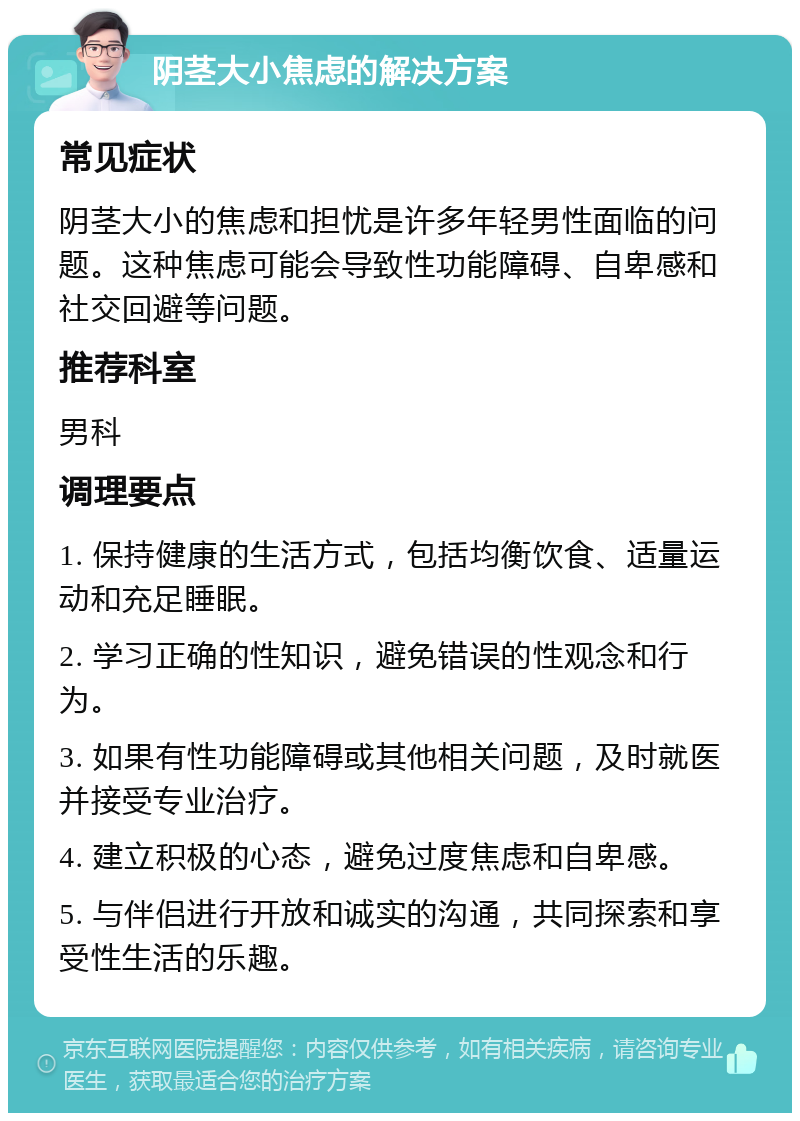 阴茎大小焦虑的解决方案 常见症状 阴茎大小的焦虑和担忧是许多年轻男性面临的问题。这种焦虑可能会导致性功能障碍、自卑感和社交回避等问题。 推荐科室 男科 调理要点 1. 保持健康的生活方式，包括均衡饮食、适量运动和充足睡眠。 2. 学习正确的性知识，避免错误的性观念和行为。 3. 如果有性功能障碍或其他相关问题，及时就医并接受专业治疗。 4. 建立积极的心态，避免过度焦虑和自卑感。 5. 与伴侣进行开放和诚实的沟通，共同探索和享受性生活的乐趣。