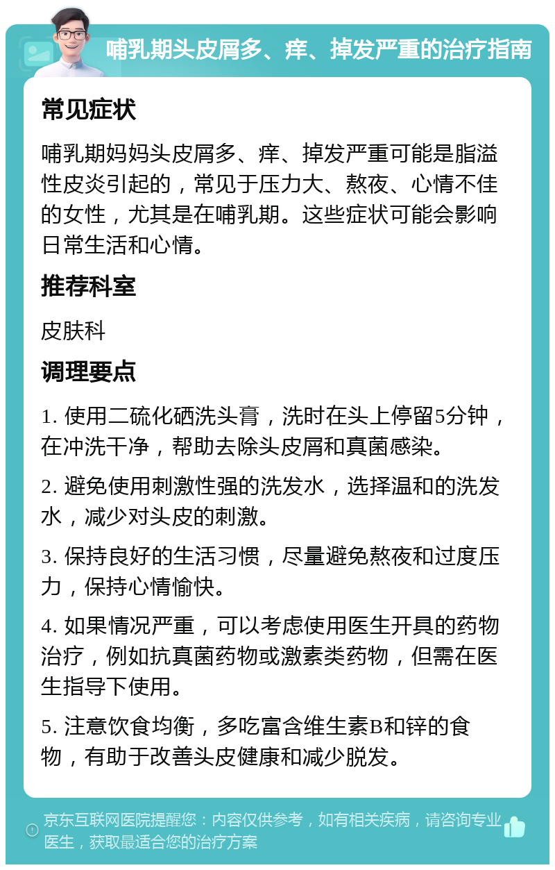 哺乳期头皮屑多、痒、掉发严重的治疗指南 常见症状 哺乳期妈妈头皮屑多、痒、掉发严重可能是脂溢性皮炎引起的，常见于压力大、熬夜、心情不佳的女性，尤其是在哺乳期。这些症状可能会影响日常生活和心情。 推荐科室 皮肤科 调理要点 1. 使用二硫化硒洗头膏，洗时在头上停留5分钟，在冲洗干净，帮助去除头皮屑和真菌感染。 2. 避免使用刺激性强的洗发水，选择温和的洗发水，减少对头皮的刺激。 3. 保持良好的生活习惯，尽量避免熬夜和过度压力，保持心情愉快。 4. 如果情况严重，可以考虑使用医生开具的药物治疗，例如抗真菌药物或激素类药物，但需在医生指导下使用。 5. 注意饮食均衡，多吃富含维生素B和锌的食物，有助于改善头皮健康和减少脱发。