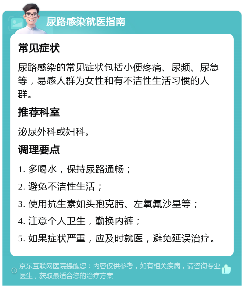 尿路感染就医指南 常见症状 尿路感染的常见症状包括小便疼痛、尿频、尿急等，易感人群为女性和有不洁性生活习惯的人群。 推荐科室 泌尿外科或妇科。 调理要点 1. 多喝水，保持尿路通畅； 2. 避免不洁性生活； 3. 使用抗生素如头孢克肟、左氧氟沙星等； 4. 注意个人卫生，勤换内裤； 5. 如果症状严重，应及时就医，避免延误治疗。