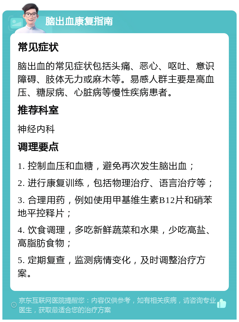 脑出血康复指南 常见症状 脑出血的常见症状包括头痛、恶心、呕吐、意识障碍、肢体无力或麻木等。易感人群主要是高血压、糖尿病、心脏病等慢性疾病患者。 推荐科室 神经内科 调理要点 1. 控制血压和血糖，避免再次发生脑出血； 2. 进行康复训练，包括物理治疗、语言治疗等； 3. 合理用药，例如使用甲基维生素B12片和硝苯地平控释片； 4. 饮食调理，多吃新鲜蔬菜和水果，少吃高盐、高脂肪食物； 5. 定期复查，监测病情变化，及时调整治疗方案。